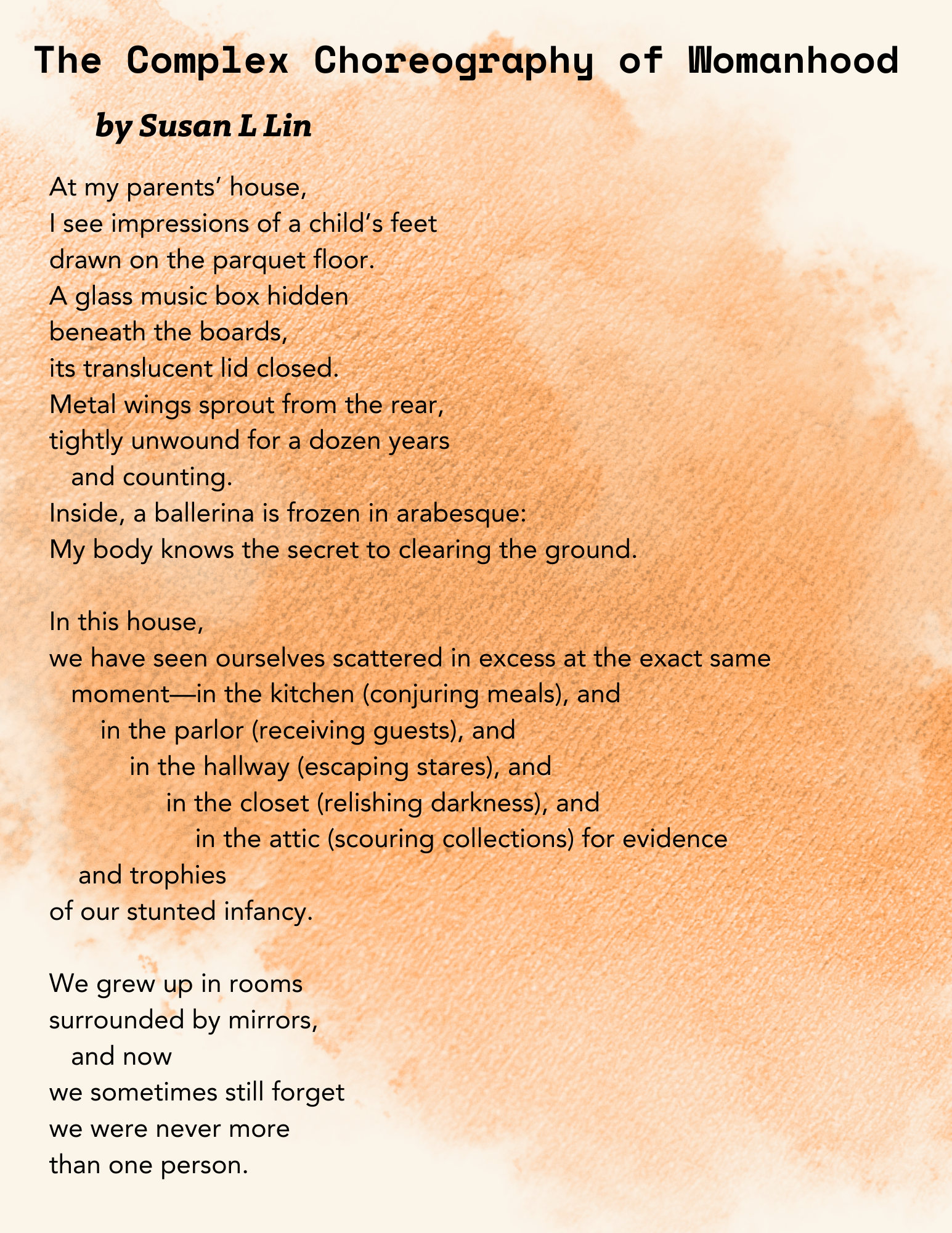 This PDF contains excerpts from a poem titled "**The Complex Choreography of Womanhood by Susan L Lin**". * The poem begins by describing observations at the speaker's parents' house, including **impressions of a child's feet**, a **glass music box with a ballerina frozen in arabesque**, and metal wings. * The poem also describes the experience of seeing multiple versions of oneself scattered throughout the house in different locations such as **the kitchen (conjuring meals), the parlor (receiving guests), the hallway (escaping stares), the closet (relishing darkness), and the attic (scouring collections)**. * The poem mentions growing up in a house **surrounded by mirrors**.